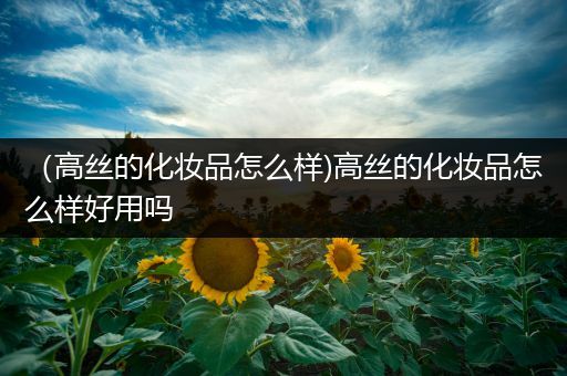 （高丝的化妆品怎么样)高丝的化妆品怎么样好用吗