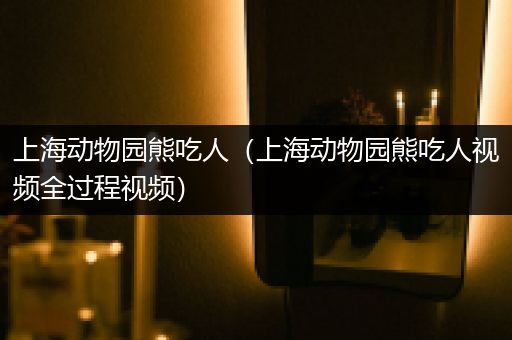 上海动物园熊吃人（上海动物园熊吃人视频全过程视频）
