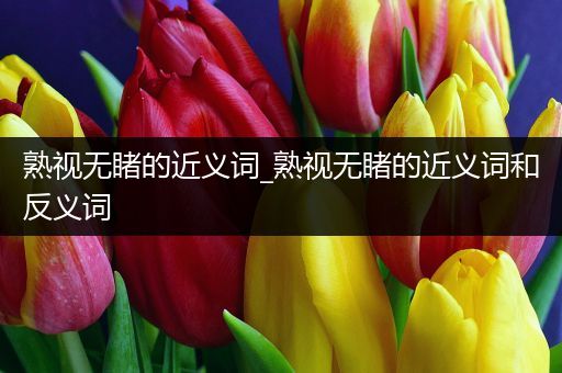 熟视无睹的近义词_熟视无睹的近义词和反义词