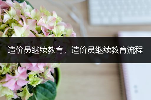 造价员继续教育，造价员继续教育流程