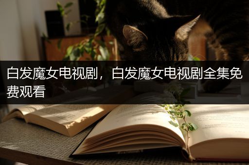 白发魔女电视剧，白发魔女电视剧全集免费观看