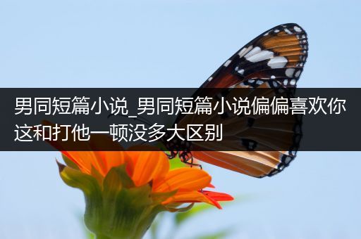 男同短篇小说_男同短篇小说偏偏喜欢你这和打他一顿没多大区别