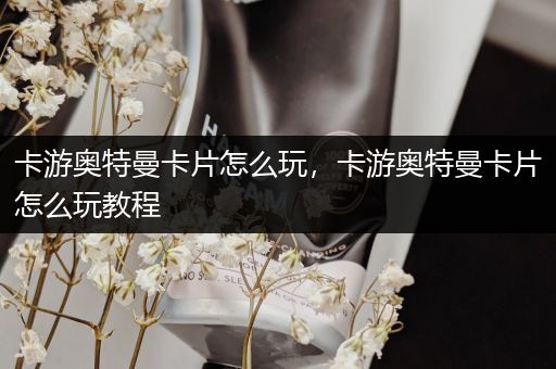 卡游奥特曼卡片怎么玩，卡游奥特曼卡片怎么玩教程