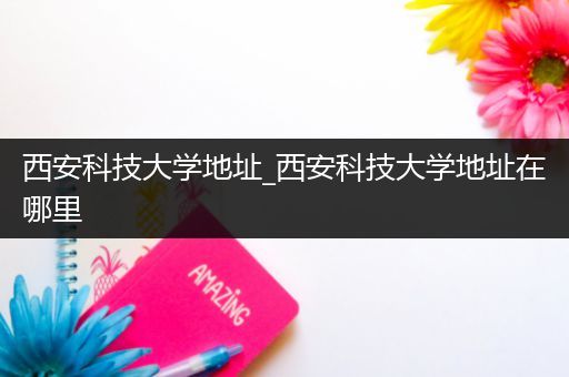 西安科技大学地址_西安科技大学地址在哪里