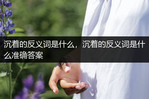 沉着的反义词是什么，沉着的反义词是什么准确答案