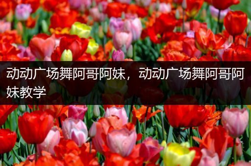 动动广场舞阿哥阿妹，动动广场舞阿哥阿妹教学