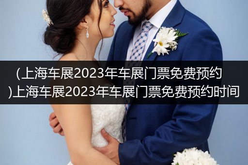 （上海车展2023年车展门票免费预约)上海车展2023年车展门票免费预约时间