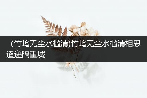 （竹坞无尘水槛清)竹坞无尘水槛清相思迢递隔重城