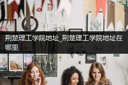 荆楚理工学院地址_荆楚理工学院地址在哪里