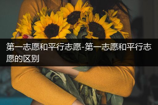 第一志愿和平行志愿-第一志愿和平行志愿的区别