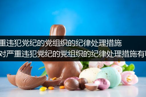 对严重违犯党纪的党组织的纪律处理措施有（对严重违犯党纪的党组织的纪律处理措施有哪些）