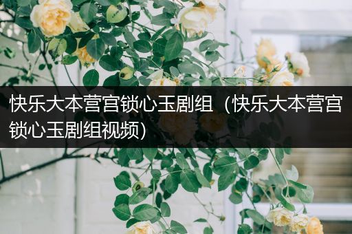 快乐大本营宫锁心玉剧组（快乐大本营宫锁心玉剧组视频）