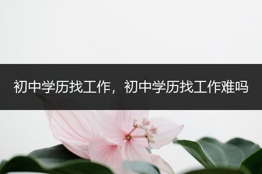 初中学历找工作，初中学历找工作难吗