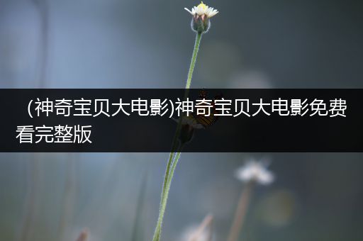 （神奇宝贝大电影)神奇宝贝大电影免费看完整版