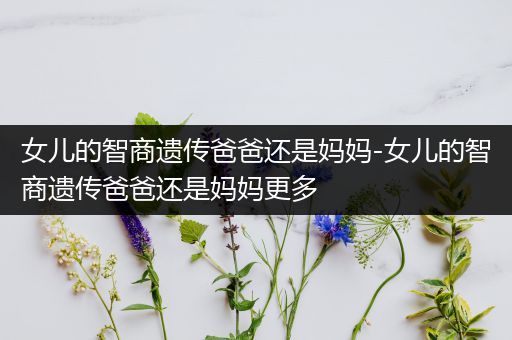 女儿的智商遗传爸爸还是妈妈-女儿的智商遗传爸爸还是妈妈更多
