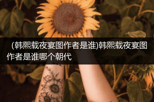 （韩熙载夜宴图作者是谁)韩熙载夜宴图作者是谁哪个朝代