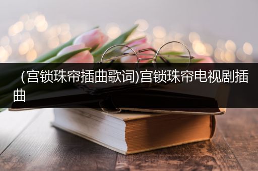 （宫锁珠帘插曲歌词)宫锁珠帘电视剧插曲