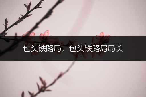 包头铁路局，包头铁路局局长
