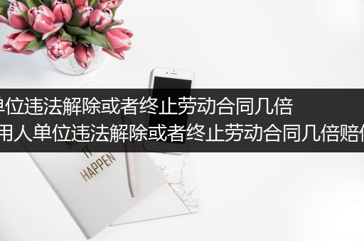 用人单位违法解除或者终止劳动合同几倍赔偿_用人单位违法解除或者终止劳动合同几倍赔偿标准