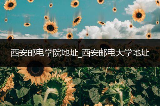 西安邮电学院地址_西安邮电大学地址