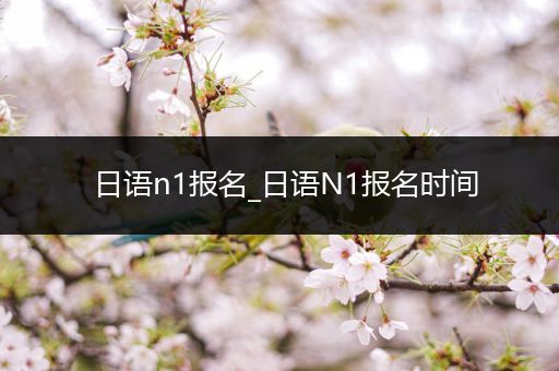 日语n1报名_日语N1报名时间