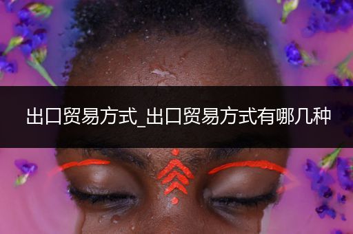 出口贸易方式_出口贸易方式有哪几种