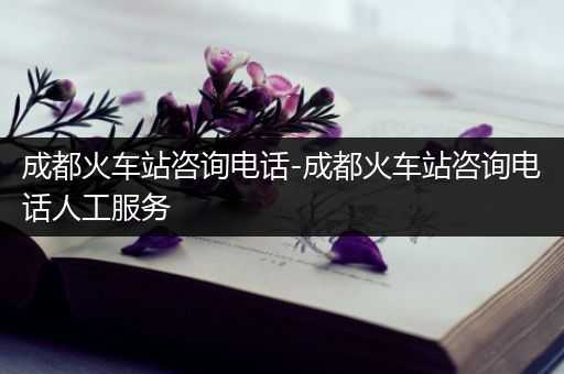 成都火车站咨询电话-成都火车站咨询电话人工服务