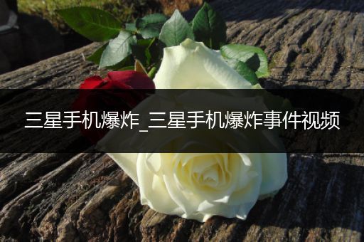 三星手机爆炸_三星手机爆炸事件视频