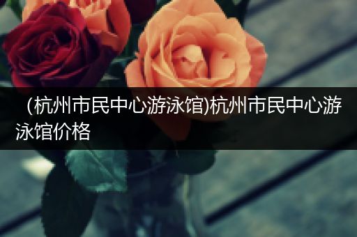 (杭州市民中心游泳馆)杭州市民中心游泳馆价格