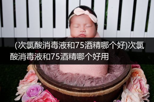 （次氯酸消毒液和75酒精哪个好)次氯酸消毒液和75酒精哪个好用
