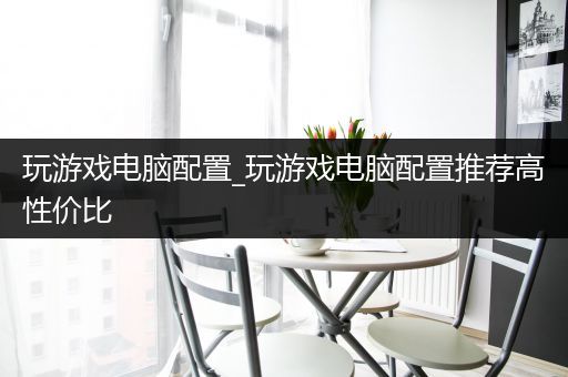 玩游戏电脑配置_玩游戏电脑配置推荐高性价比