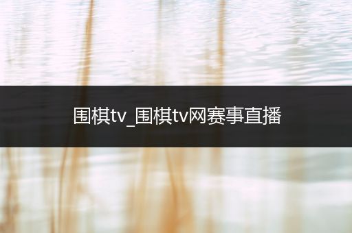围棋tv_围棋tv网赛事直播