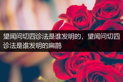 望闻问切四诊法是谁发明的，望闻问切四诊法是谁发明的扁鹊