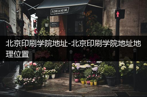 北京印刷学院地址-北京印刷学院地址地理位置