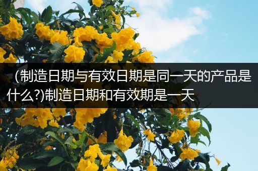(制造日期与有效日期是同一天的产品是什么?)制造日期和有效期是一天