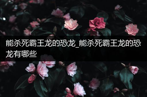 能杀死霸王龙的恐龙_能杀死霸王龙的恐龙有哪些