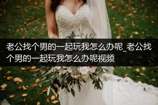 老公找个男的一起玩我怎么办呢_老公找个男的一起玩我怎么办呢视频