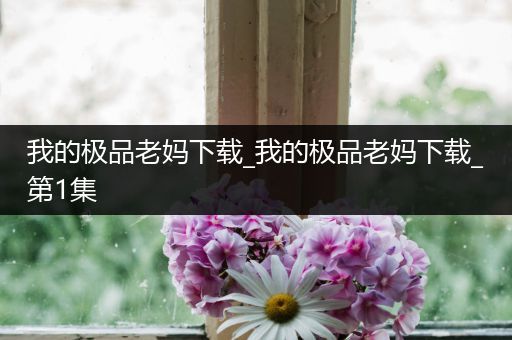 我的极品老妈下载_我的极品老妈下载_第1集
