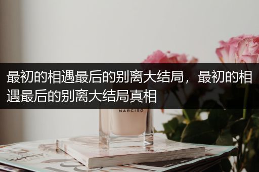 最初的相遇最后的别离大结局,最初的相遇最后的别离大结局真相