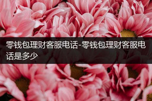 零钱包理财客服电话-零钱包理财客服电话是多少