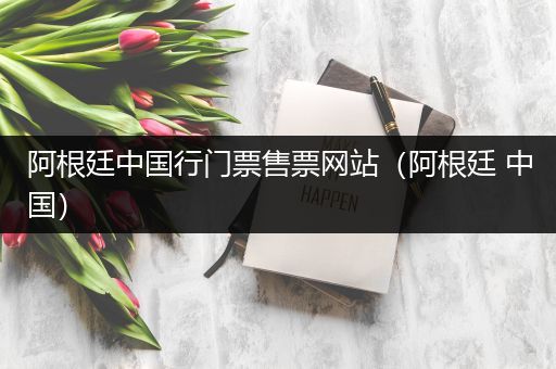 阿根廷中国行门票售票网站(阿根廷 中国)