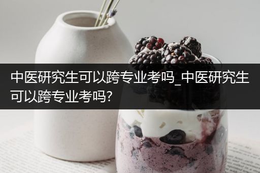 中医研究生可以跨专业考吗_中医研究生可以跨专业考吗?
