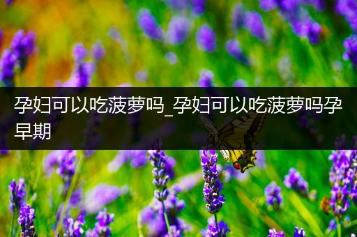 孕妇可以吃菠萝吗_孕妇可以吃菠萝吗孕早期