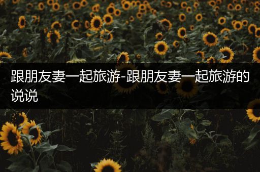 跟朋友妻一起旅游-跟朋友妻一起旅游的说说