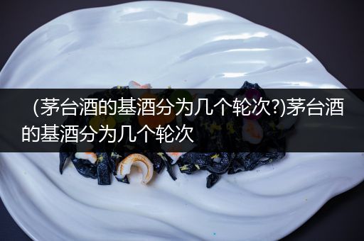 (茅台酒的基酒分为几个轮次?)茅台酒的基酒分为几个轮次
