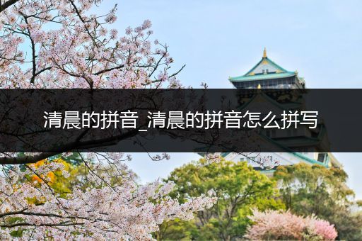 清晨的拼音_清晨的拼音怎么拼写