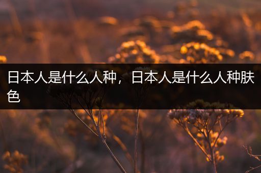 日本人是什么人种,日本人是什么人种肤色