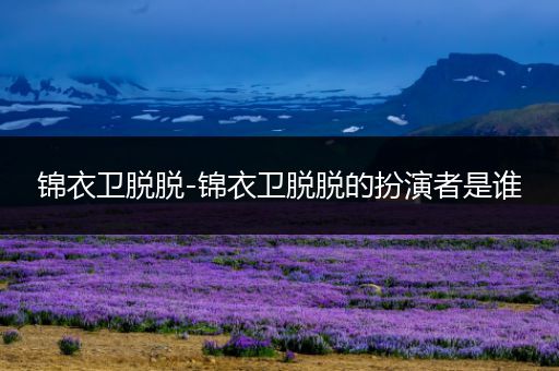 锦衣卫脱脱-锦衣卫脱脱的扮演者是谁