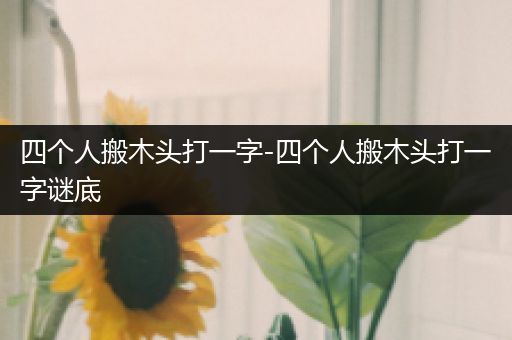 四个人搬木头打一字-四个人搬木头打一字谜底