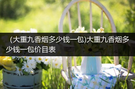 (大重九香烟多少钱一包)大重九香烟多少钱一包价目表